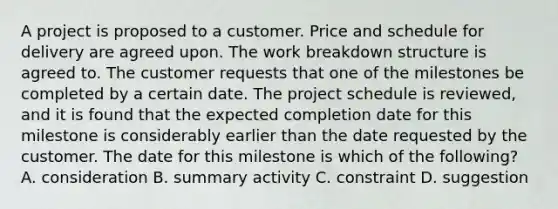 A project is proposed to a customer. Price and schedule for delivery are agreed upon. The work breakdown structure is agreed to. The customer requests that one of the milestones be completed by a certain date. The project schedule is reviewed, and it is found that the expected completion date for this milestone is considerably earlier than the date requested by the customer. The date for this milestone is which of the following? A. consideration B. summary activity C. constraint D. suggestion