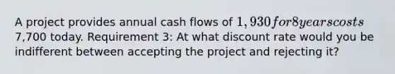 A project provides annual cash flows of 1,930 for 8 years costs7,700 today. Requirement 3: At what discount rate would you be indifferent between accepting the project and rejecting it?