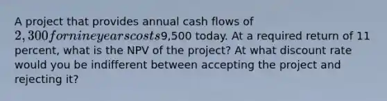 A project that provides annual cash flows of 2,300 for nine years costs9,500 today. At a required return of 11 percent, what is the NPV of the project? At what discount rate would you be indifferent between accepting the project and rejecting it?