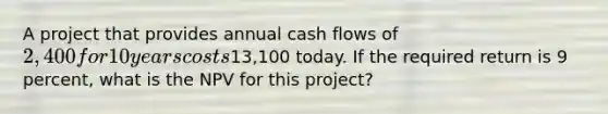 A project that provides annual cash flows of 2,400 for 10 years costs13,100 today. If the required return is 9 percent, what is the NPV for this project?