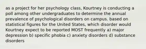 as a project for her psychology class, Kourtney is conducting a poll among other undergraduates to determine the annual prevalence of psychological disorders on campus. based on statistical figures for the United States, which disorder would Kourtney expect to be reported MOST frequently a) major depression b) specific phobia c) anxiety disorders d) substance disorders