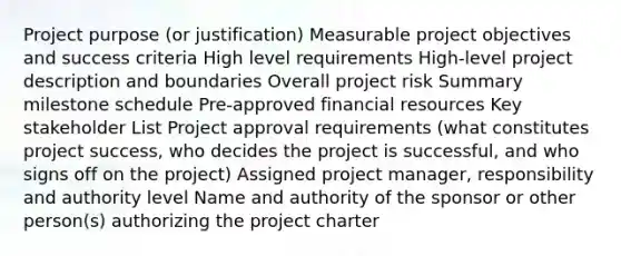 Project purpose (or justification) Measurable project objectives and success criteria High level requirements High-level project description and boundaries Overall project risk Summary milestone schedule Pre-approved financial resources Key stakeholder List Project approval requirements (what constitutes project success, who decides the project is successful, and who signs off on the project) Assigned project manager, responsibility and authority level Name and authority of the sponsor or other person(s) authorizing the project charter