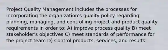 Project Quality Management includes the processes for incorporating the organization's quality policy regarding planning, managing, and controlling project and product quality requirements in order to: A) improve process quality B) meet stakeholder's objectives C) meet standards of performance for the project team D) Control products, services, and results