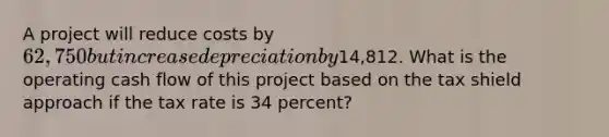 A project will reduce costs by 62,750 but increase depreciation by14,812. What is the operating cash flow of this project based on the tax shield approach if the tax rate is 34 percent?