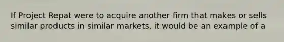 If Project Repat were to acquire another firm that makes or sells similar products in similar markets, it would be an example of a