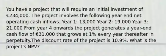 You have a project that will require an initial investment of €234,000. The project involves the following year-end net operating cash inflows. Year 1: 13,000 Year 2: 19,000 Year 3: 21,000 From year 4 onwards the project generates a year-end cash flow of €31,000 that grows at 1% every year thereafter in perpetuity.The discount rate of the project is 10.9%. What is the project's NPV?