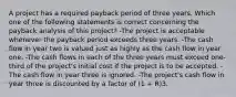 A project has a required payback period of three years. Which one of the following statements is correct concerning the payback analysis of this project? -The project is acceptable whenever the payback period exceeds three years. -The cash flow in year two is valued just as highly as the cash flow in year one. -The cash flows in each of the three years must exceed one-third of the project's initial cost if the project is to be accepted. -The cash flow in year three is ignored. -The project's cash flow in year three is discounted by a factor of (1 + R)3.