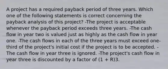 A project has a required payback period of three years. Which one of the following statements is correct concerning the payback analysis of this project? -The project is acceptable whenever the payback period exceeds three years. -The cash flow in year two is valued just as highly as the cash flow in year one. -The cash flows in each of the three years must exceed one-third of the project's initial cost if the project is to be accepted. -The cash flow in year three is ignored. -The project's cash flow in year three is discounted by a factor of (1 + R)3.