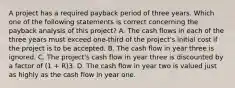 A project has a required payback period of three years. Which one of the following statements is correct concerning the payback analysis of this project? A. The cash flows in each of the three years must exceed one-third of the project's initial cost if the project is to be accepted. B. The cash flow in year three is ignored. C. The project's cash flow in year three is discounted by a factor of (1 + R)3. D. The cash flow in year two is valued just as highly as the cash flow in year one.