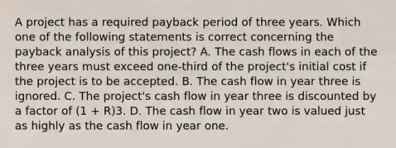 A project has a required payback period of three years. Which one of the following statements is correct concerning the payback analysis of this project? A. The cash flows in each of the three years must exceed one-third of the project's initial cost if the project is to be accepted. B. The cash flow in year three is ignored. C. The project's cash flow in year three is discounted by a factor of (1 + R)3. D. The cash flow in year two is valued just as highly as the cash flow in year one.