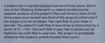 A project has a required payback period of three years. Which one of the following statements is correct concerning the payback analysis of this project? The cash flows in each of the three years must exceed one-third of the project's initial cost if the project is to be accepted. The cash flow in year three is ignored. The project's cash flow in year three is discounted by a factor of (1 + R)3. The cash flow in year two is valued just as highly as the cash flow in year one. The project is acceptable whenever the payback period exceeds three years.