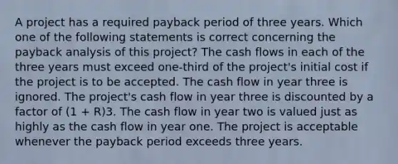 A project has a required payback period of three years. Which one of the following statements is correct concerning the payback analysis of this project? The cash flows in each of the three years must exceed one-third of the project's initial cost if the project is to be accepted. The cash flow in year three is ignored. The project's cash flow in year three is discounted by a factor of (1 + R)3. The cash flow in year two is valued just as highly as the cash flow in year one. The project is acceptable whenever the payback period exceeds three years.