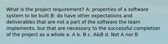 What is the project requirement? A: properties of a software system to be built B: do have other expectations and deliverables that are not a part of the software the team implements, but that are necessary to the successful completion of the project as a whole a. A b. B c. A&B d. Not A nor B