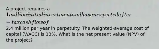 A project requires a 1 million initial investment and has an expected after-tax cash flow of2.4 million per year in perpetuity. The weighted-average cost of capital (WACC) is 13%. What is the net present value (NPV) of the project?