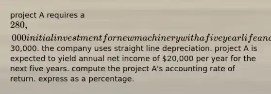 project A requires a 280,000 initial investment for new machinery with a five year life and a salvage value of30,000. the company uses straight line depreciation. project A is expected to yield annual net income of 20,000 per year for the next five years. compute the project A's accounting rate of return. express as a percentage.