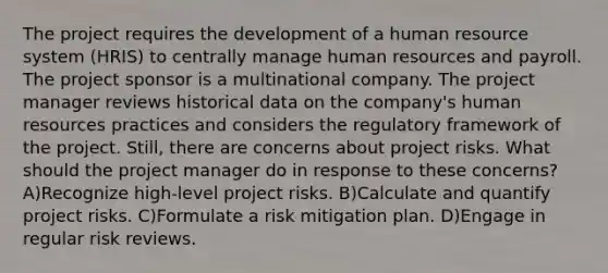 The project requires the development of a human resource system (HRIS) to centrally manage human resources and payroll. The project sponsor is a multinational company. The project manager reviews historical data on the company's human resources practices and considers the regulatory framework of the project. Still, there are concerns about project risks. What should the project manager do in response to these concerns? A)Recognize high-level project risks. B)Calculate and quantify project risks. C)Formulate a risk mitigation plan. D)Engage in regular risk reviews.