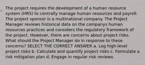 The project requires the development of a human resource system (HRS) to centrally manage human resources and payroll. The project sponsor is a multinational company. The Project Manager reviews historical data on the companys human resources practices and considers the regulatory framework of the project. However, there are concerns about project risks. What should the Project Manager do in response to these concerns? SELECT THE CORRECT ANSWER a. Log high-level project risks b. Calculate and quantify project risks c. Formulate a risk mitigation plan d. Engage in regular risk reviews