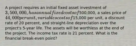 A project requires an initial fixed asset investment of 3,500,000, has annual fixed costs of500,000, a sales price of 44,000 per unit, variables costs of15,000 per unit, a discount rate of 20 percent, and straight-line depreciation over the project's 5-year life. The assets will be worthless at the end of the project. The income tax rate is 21 percent. What is the financial break-even point?