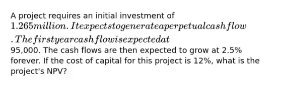 A project requires an initial investment of 1.265 million. It expects to generate a perpetual cash flow. The first year cash flow is expected at95,000. The cash flows are then expected to grow at 2.5% forever. If the cost of capital for this project is 12%, what is the project's NPV?