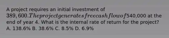 A project requires an initial investment of 389,600. The project generates free cash flow of540,000 at the end of year 4. What is the internal rate of return for the project? A. 138.6% B. 38.6% C. 8.5% D. 6.9%