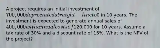 A project requires an initial investment of 700,000 depreciated straight-line to0 in 10 years. The investment is expected to generate annual sales of 400,000 with annual costs of120,000 for 10 years. Assume a tax rate of 30% and a discount rate of 15%. What is the NPV of the project?