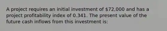 A project requires an initial investment of 72,000 and has a project profitability index of 0.341. The present value of the future cash inflows from this investment is: