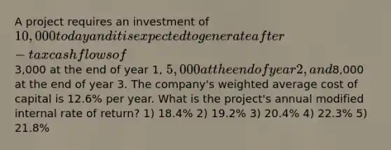 A project requires an investment of 10,000 today and it is expected to generate after-tax cash flows of3,000 at the end of year 1, 5,000 at the end of year 2, and8,000 at the end of year 3. The company's weighted average cost of capital is 12.6% per year. What is the project's annual modified internal rate of return? 1) 18.4% 2) 19.2% 3) 20.4% 4) 22.3% 5) 21.8%