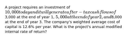 A project requires an investment of 10,000 today and it will generate after-tax cash flows of3,000 at the end of year 1, 5,000 at the end of year 2, and8,000 at the end of year 3. The company's weighted average cost of capital is 12.6% per year. What is the project's annual modified internal rate of return?