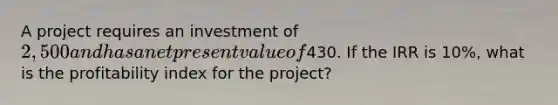 A project requires an investment of 2,500 and has a net present value of430. If the IRR is 10%, what is the profitability index for the project?