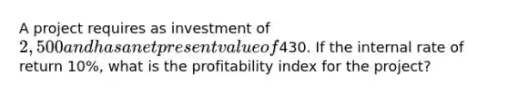 A project requires as investment of 2,500 and has a net present value of430. If the internal rate of return 10%, what is the profitability index for the project?