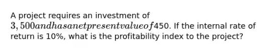 A project requires an investment of 3,500 and has a net present value of450. If the internal rate of return is 10%, what is the profitability index to the project?