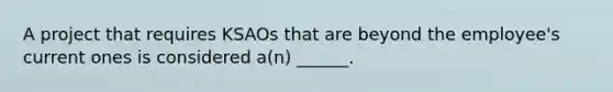 A project that requires KSAOs that are beyond the employee's current ones is considered a(n) ______.