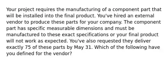 Your project requires the manufacturing of a component part that will be installed into the final product. You've hired an external vendor to produce these parts for your company. The component part has specific measurable dimensions and must be manufactured to these exact specifications or your final product will not work as expected. You've also requested they deliver exactly 75 of these parts by May 31. Which of the following have you defined for the vendor?