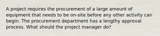 A project requires the procurement of a large amount of equipment that needs to be on-site before any other activity can begin. The procurement department has a lengthy approval process. What should the project manager do?