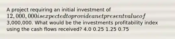 A project requiring an initial investment of 12,000,000 is expected to provide a net present value of3,000,000. What would be the investments profitability index using the cash flows received? 4.0 0.25 1.25 0.75