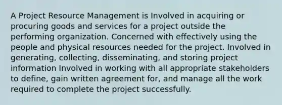 A Project Resource Management is Involved in acquiring or procuring goods and services for a project outside the performing organization. Concerned with effectively using the people and physical resources needed for the project. Involved in generating, collecting, disseminating, and storing project information Involved in working with all appropriate stakeholders to define, gain written agreement for, and manage all the work required to complete the project successfully.