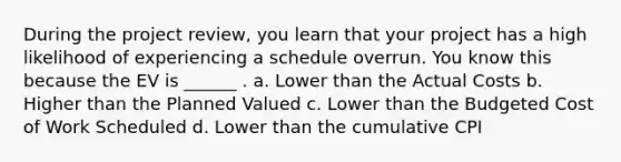 During the project review, you learn that your project has a high likelihood of experiencing a schedule overrun. You know this because the EV is ______ . a. Lower than the Actual Costs b. Higher than the Planned Valued c. Lower than the Budgeted Cost of Work Scheduled d. Lower than the cumulative CPI