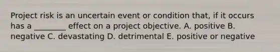 Project risk is an uncertain event or condition that, if it occurs has a ________ effect on a project objective. A. positive B. negative C. devastating D. detrimental E. positive or negative