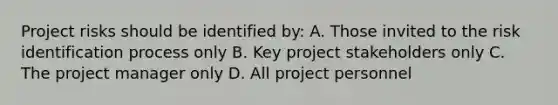 Project risks should be identified by: A. Those invited to the risk identification process only B. Key project stakeholders only C. The project manager only D. All project personnel