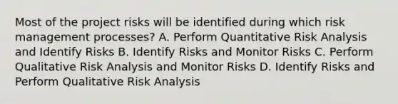 Most of the project risks will be identified during which risk management processes? A. Perform Quantitative Risk Analysis and Identify Risks B. Identify Risks and Monitor Risks C. Perform Qualitative Risk Analysis and Monitor Risks D. Identify Risks and Perform Qualitative Risk Analysis