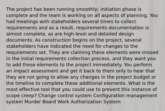 The project has been running smoothly; initiation phase is complete and the team is working on all aspects of planning. You had meetings with stakeholders several times to collect requirements and as a result, requirements documentation is almost complete, as are high-level and detailed design documents. As construction begins on the project, several stakeholders have indicated the need for changes to the requirements set. They are claiming these elements were missed in the initial requirements collection process, and they want you to add these elements to the project immediately. You perform an impact assessment and get it back to them only to hear that they are not going to allow any changes in the project budget or the timeline to complete these additional elements. What is the most effective tool that you could use to prevent this instance of scope creep? Change control system Configuration management system Murder Board Work Authorization System