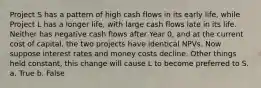 Project S has a pattern of high cash flows in its early life, while Project L has a longer life, with large cash flows late in its life. Neither has negative cash flows after Year 0, and at the current cost of capital, the two projects have identical NPVs. Now suppose interest rates and money costs decline. Other things held constant, this change will cause L to become preferred to S. a. True b. False