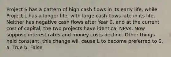 Project S has a pattern of high cash flows in its early life, while Project L has a longer life, with large cash flows late in its life. Neither has negative cash flows after Year 0, and at the current cost of capital, the two projects have identical NPVs. Now suppose interest rates and money costs decline. Other things held constant, this change will cause L to become preferred to S. a. True b. False