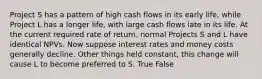 Project S has a pattern of high cash flows in its early life, while Project L has a longer life, with large cash flows late in its life. At the current required rate of return, normal Projects S and L have identical NPVs. Now suppose interest rates and money costs generally decline. Other things held constant, this change will cause L to become preferred to S. True False