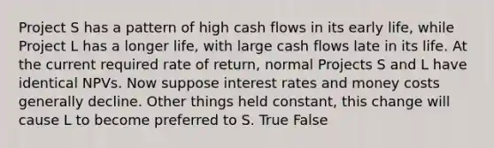 Project S has a pattern of high cash flows in its early life, while Project L has a longer life, with large cash flows late in its life. At the current required rate of return, normal Projects S and L have identical NPVs. Now suppose interest rates and money costs generally decline. Other things held constant, this change will cause L to become preferred to S. True False