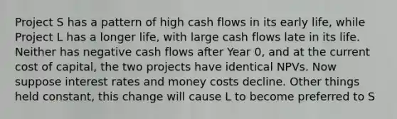 Project S has a pattern of high cash flows in its early life, while Project L has a longer life, with large cash flows late in its life. Neither has negative cash flows after Year 0, and at the current cost of capital, the two projects have identical NPVs. Now suppose interest rates and money costs decline. Other things held constant, this change will cause L to become preferred to S