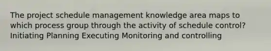 The project schedule management knowledge area maps to which process group through the activity of schedule control? Initiating Planning Executing Monitoring and controlling