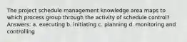 The project schedule management knowledge area maps to which process group through the activity of schedule control? Answers: a. executing b. initiating c. planning d. monitoring and controlling