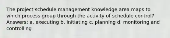 The project schedule management knowledge area maps to which process group through the activity of schedule control? Answers: a. executing b. initiating c. planning d. monitoring and controlling