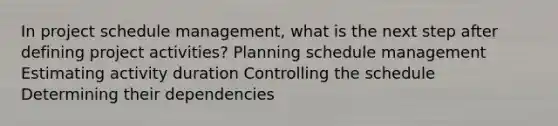 In project schedule management, what is the next step after defining project activities? Planning schedule management Estimating activity duration Controlling the schedule Determining their dependencies